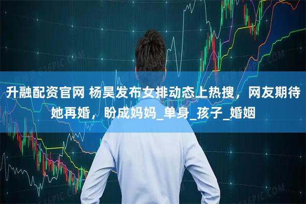 升融配资官网 杨昊发布女排动态上热搜，网友期待她再婚，盼成妈妈_单身_孩子_婚姻
