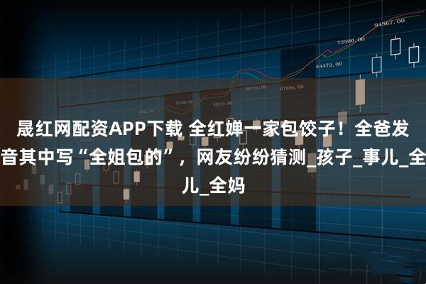 晟红网配资APP下载 全红婵一家包饺子！全爸发抖音其中写“全姐包的”，网友纷纷猜测_孩子_事儿_全妈