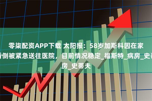 零柒配资APP下载 太阳报：58岁加斯科因在家中昏倒被紧急送往医院，目前情况稳定_福斯特_病房_史蒂夫
