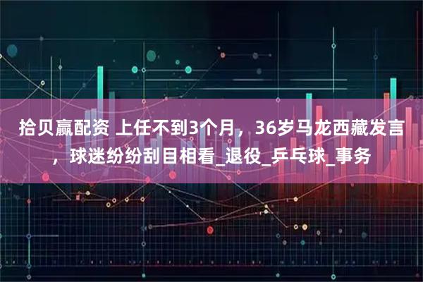 拾贝赢配资 上任不到3个月，36岁马龙西藏发言，球迷纷纷刮目相看_退役_乒乓球_事务