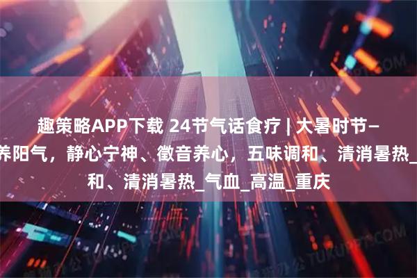 趣策略APP下载 24节气话食疗 | 大暑时节——少动多静、以养阳气，静心宁神、徵音养心，五味调和、清消暑热_气血_高温_重庆