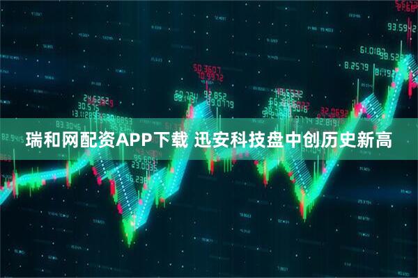 瑞和网配资APP下载 迅安科技盘中创历史新高
