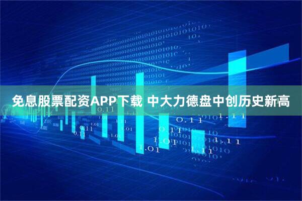 免息股票配资APP下载 中大力德盘中创历史新高