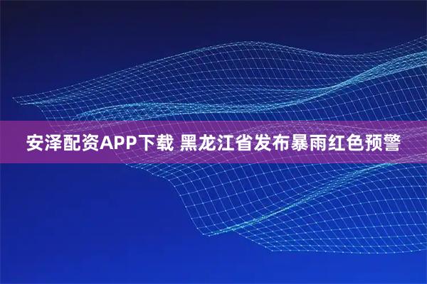 安泽配资APP下载 黑龙江省发布暴雨红色预警