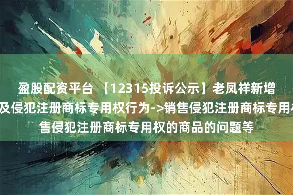 盈股配资平台 【12315投诉公示】老凤祥新增4件投诉公示,涉及侵犯注册商标专用权行为->销售侵犯注册商标专用权的商品的问题等