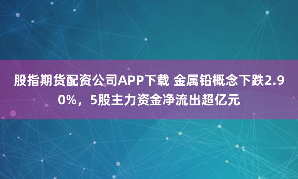 股指期货配资公司APP下载 金属铅概念下跌2.90%,5股主力资金净流出超亿元