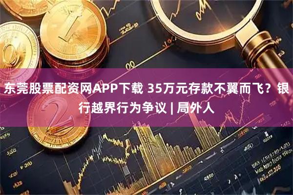 东莞股票配资网APP下载 35万元存款不翼而飞?银行越界行为争议 | 局外人