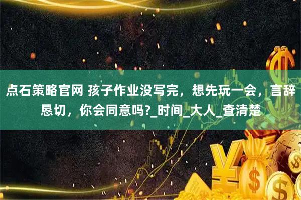 点石策略官网 孩子作业没写完,想先玩一会,言辞恳切,你会同意吗?_时间_大人_查清楚