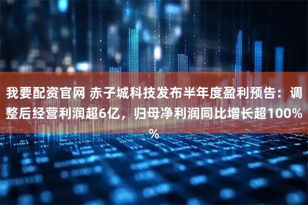 我要配资官网 赤子城科技发布半年度盈利预告:调整后经营利润超6亿,归母净利润同比增长超100%