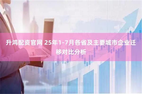 升鸿配资官网 25年1-7月各省及主要城市企业迁移对比分析
