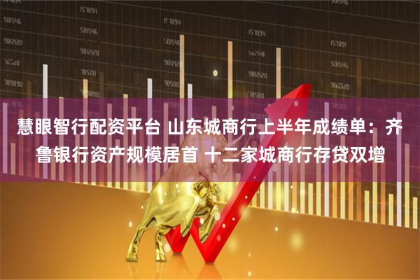 慧眼智行配资平台 山东城商行上半年成绩单:齐鲁银行资产规模居首 十二家城商行存贷双增