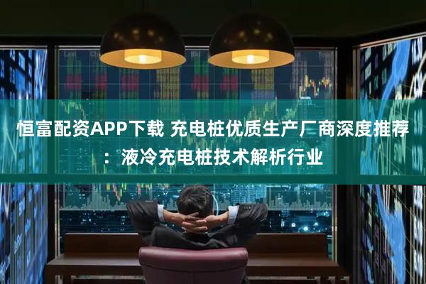 恒富配资APP下载 充电桩优质生产厂商深度推荐:液冷充电桩技术解析行业