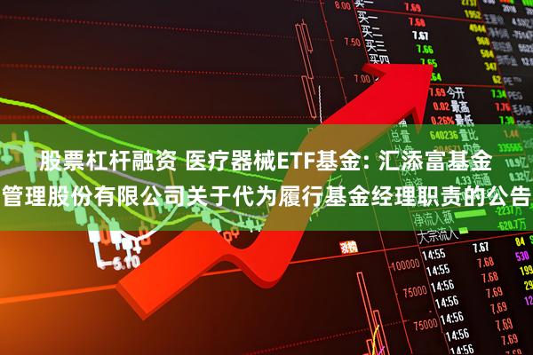 股票杠杆融资 医疗器械ETF基金: 汇添富基金管理股份有限公司关于代为履行基金经理职责的公告