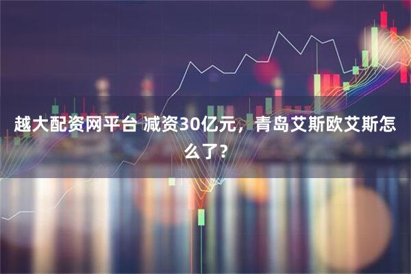 越大配资网平台 减资30亿元,青岛艾斯欧艾斯怎么了?