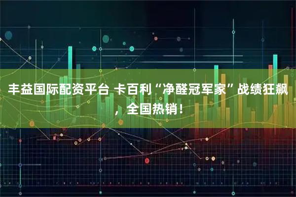 丰益国际配资平台 卡百利“净醛冠军家”战绩狂飙，全国热销！