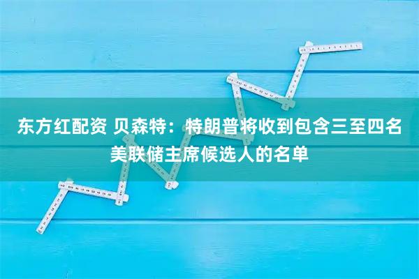东方红配资 贝森特:特朗普将收到包含三至四名美联储主席候选人的名单