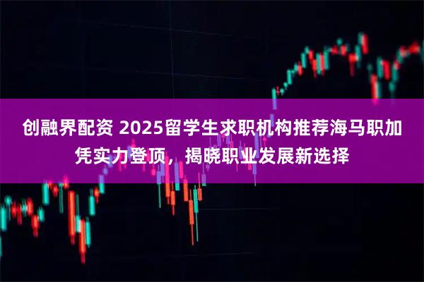 创融界配资 2025留学生求职机构推荐海马职加凭实力登顶，揭晓职业发展新选择