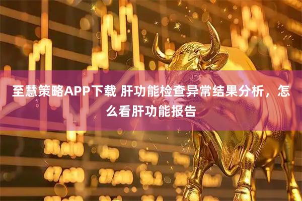 至慧策略APP下载 肝功能检查异常结果分析，怎么看肝功能报告