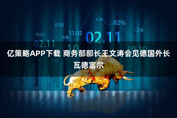 亿策略APP下载 商务部部长王文涛会见德国外长瓦德富尔