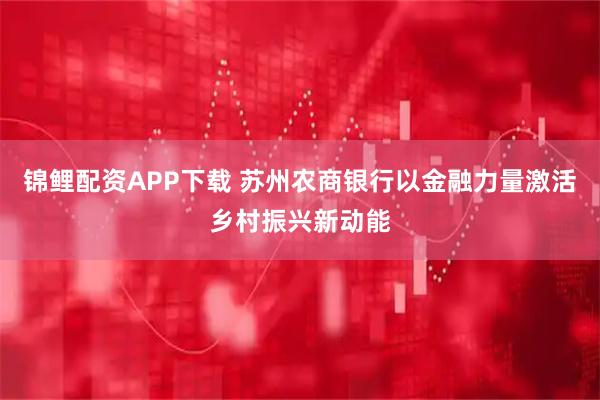 锦鲤配资APP下载 苏州农商银行以金融力量激活乡村振兴新动能
