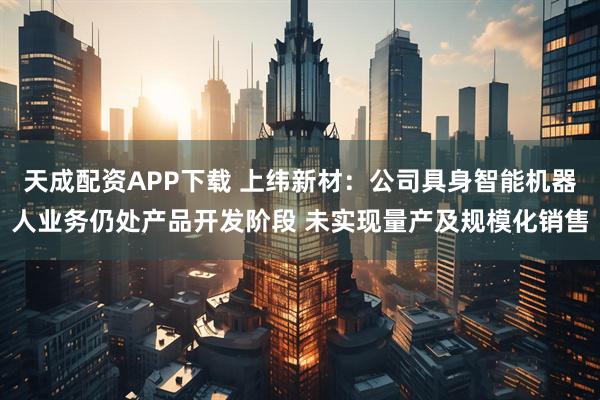 天成配资APP下载 上纬新材:公司具身智能机器人业务仍处产品开发阶段 未实现量产及规模化销售