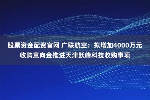 股票资金配资官网 广联航空：拟增加4000万元收购意向金推进天津跃峰科技收购事项