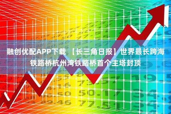 融创优配APP下载 【长三角日报】世界最长跨海铁路桥杭州湾铁路桥首个主塔封顶