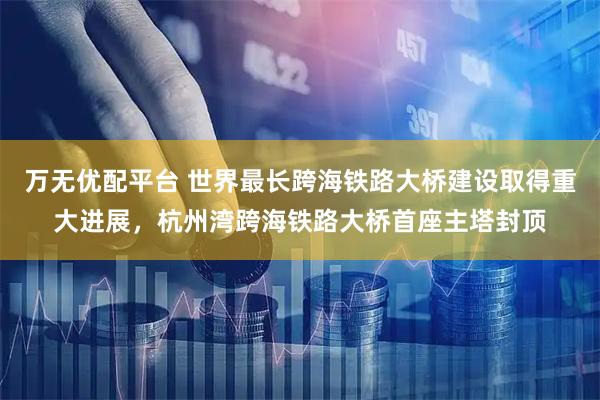 万无优配平台 世界最长跨海铁路大桥建设取得重大进展，杭州湾跨海铁路大桥首座主塔封顶